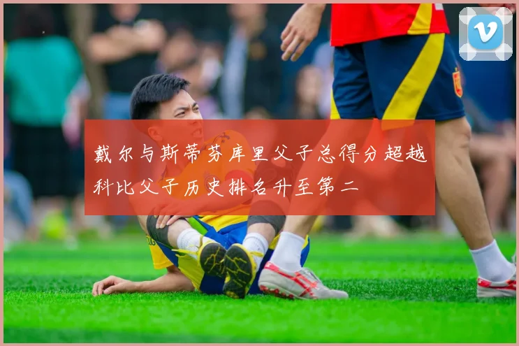 戴尔与斯蒂芬库里父子总得分超越科比父子历史排名升至第二