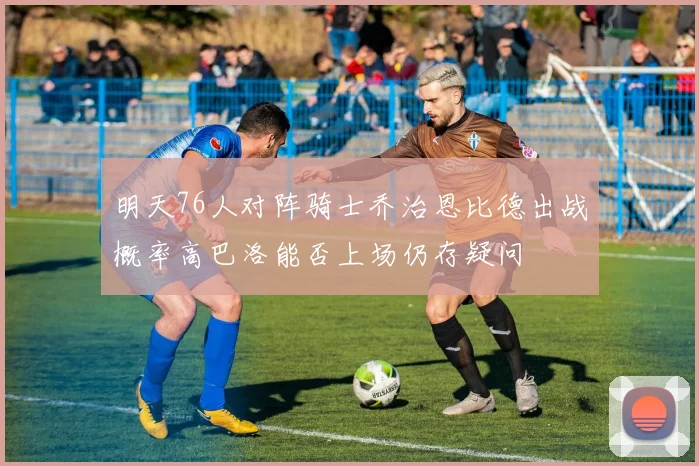 明天76人对阵骑士乔治恩比德出战概率高巴洛能否上场仍存疑问