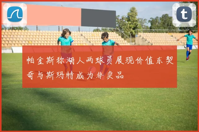 帕金斯称湖人两球员展现价值东契奇与斯玛特成为非卖品