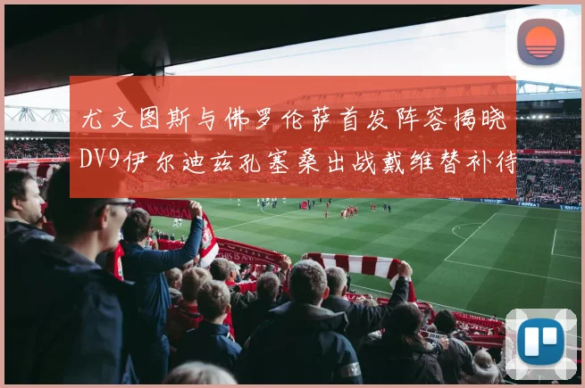 尤文图斯与佛罗伦萨首发阵容揭晓DV9伊尔迪兹孔塞桑出战戴维替补待命