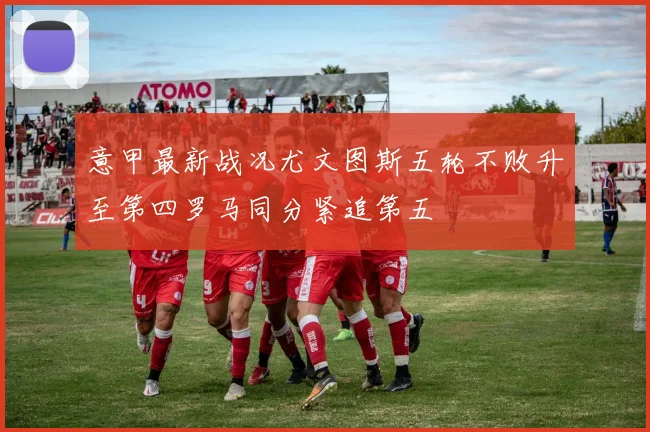 意甲最新战况尤文图斯五轮不败升至第四罗马同分紧追第五
