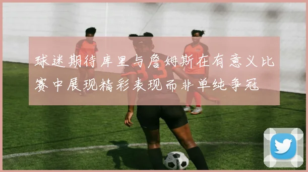 球迷期待库里与詹姆斯在有意义比赛中展现精彩表现而非单纯争冠