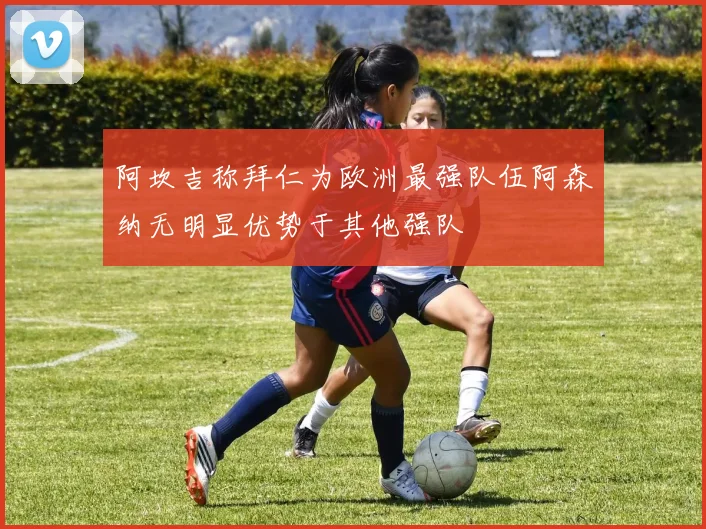 阿坎吉称拜仁为欧洲最强队伍阿森纳无明显优势于其他强队