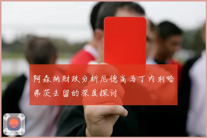 阿森纳财政分析厄德高马丁内利哈弗茨去留的深度探讨