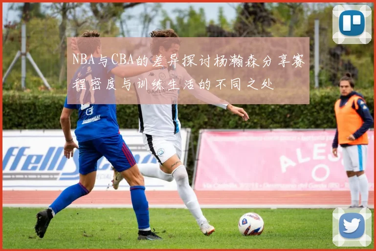 NBA与CBA的差异探讨杨瀚森分享赛程密度与训练生活的不同之处