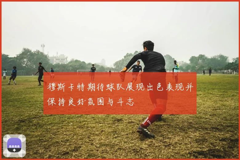 穆斯卡特期待球队展现出色表现并保持良好氛围与斗志