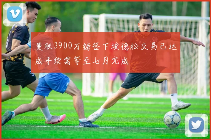 曼联3900万镑签下埃德松交易已达成手续需等至七月完成