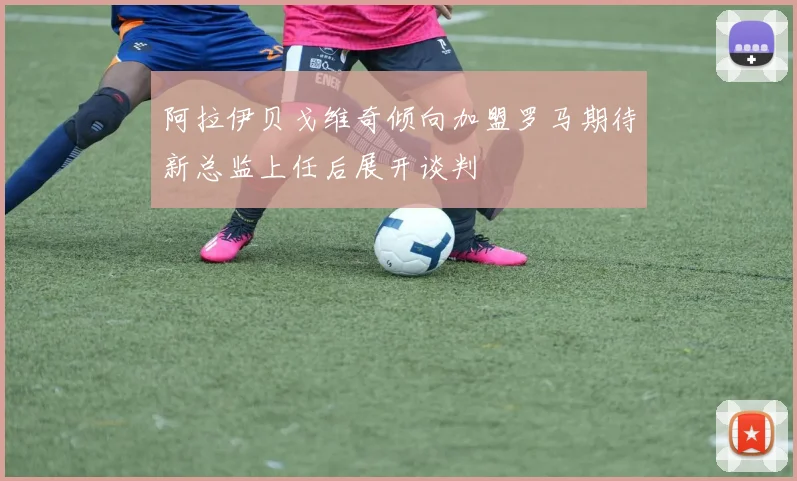 阿拉伊贝戈维奇倾向加盟罗马期待新总监上任后展开谈判