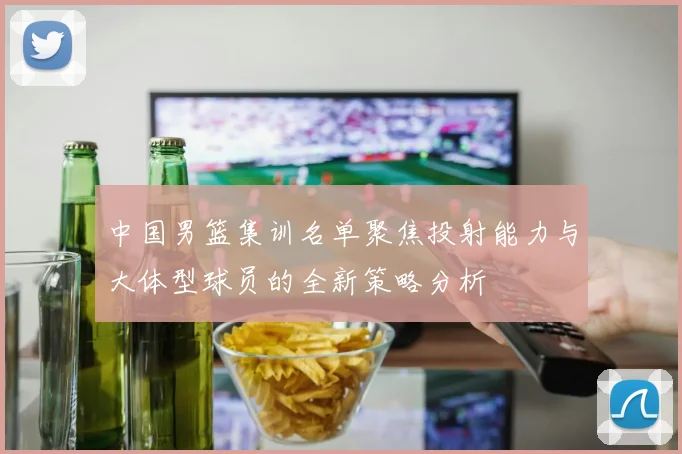 中国男篮集训名单聚焦投射能力与大体型球员的全新策略分析