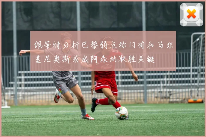佩蒂特分析巴黎弱点称门将和马尔基尼奥斯或成阿森纳取胜关键